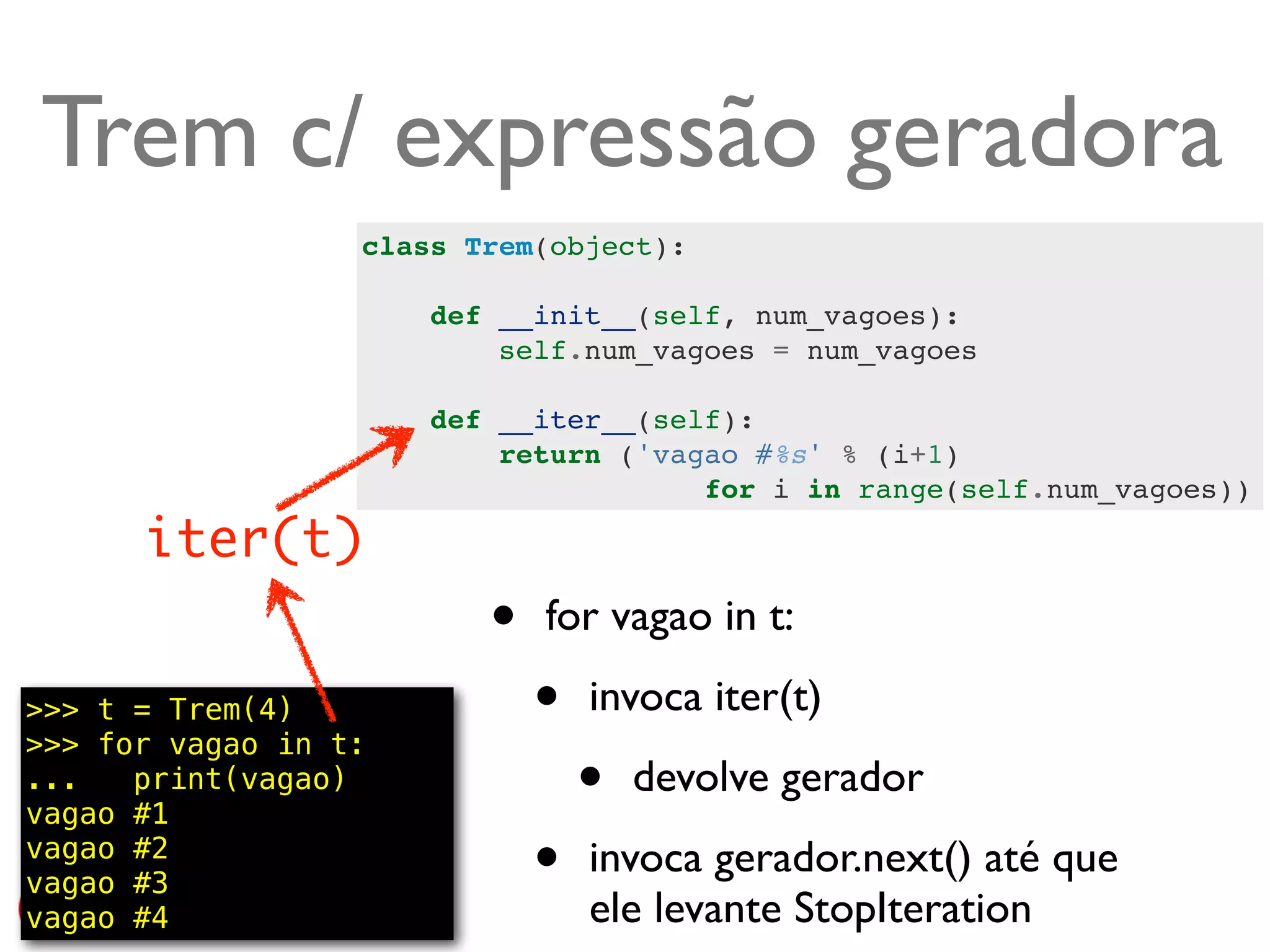 Trem c/ expressão geradora
                  class Trem(object):

                      def __init__(self, num_vagoes):
                          self.num_vagoes = num_vagoes

                      def __iter__(self):
                          return ('vagao #%s' % (i+1)
                                      for i in range(self.num_vagoes))

      iter(t)
                         •   for vagao in t:

>>> t = Trem(4)
>>> for vagao in t:
                             •   invoca iter(t)
...   print(vagao)
vagao #1
                                 •   devolve gerador
vagao #2
vagao #3                     •   invoca gerador.next() até que
vagao #4                         ele levante StopIteration @ramalhoorg
 