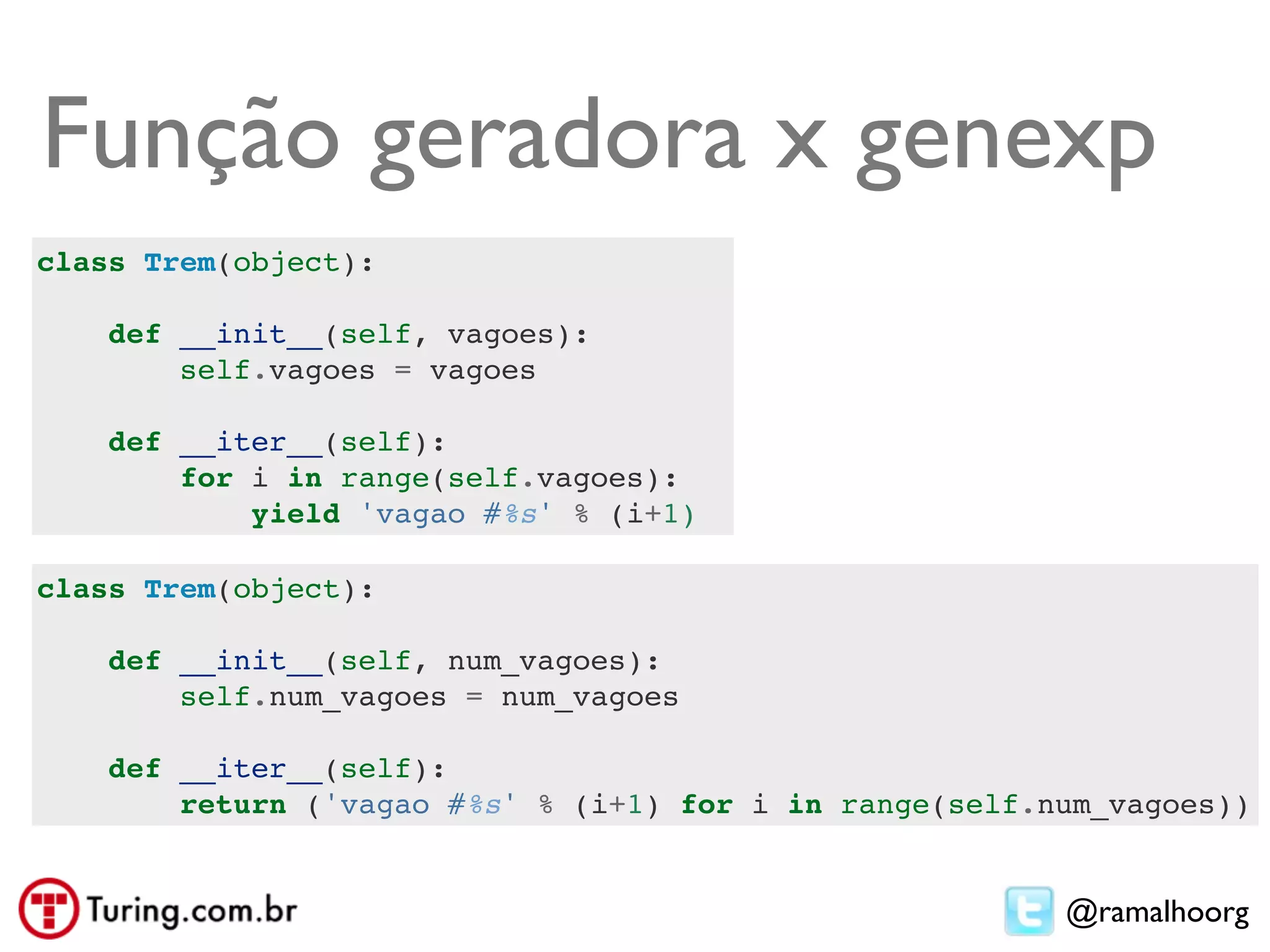 Função geradora x genexp
class Trem(object):

    def __init__(self, vagoes):
        self.vagoes = vagoes

    def __iter__(self):
        for i in range(self.vagoes):
            yield 'vagao #%s' % (i+1)

class Trem(object):

    def __init__(self, num_vagoes):
        self.num_vagoes = num_vagoes

    def __iter__(self):
        return ('vagao #%s' % (i+1) for i in range(self.num_vagoes))


                                                         @ramalhoorg
 