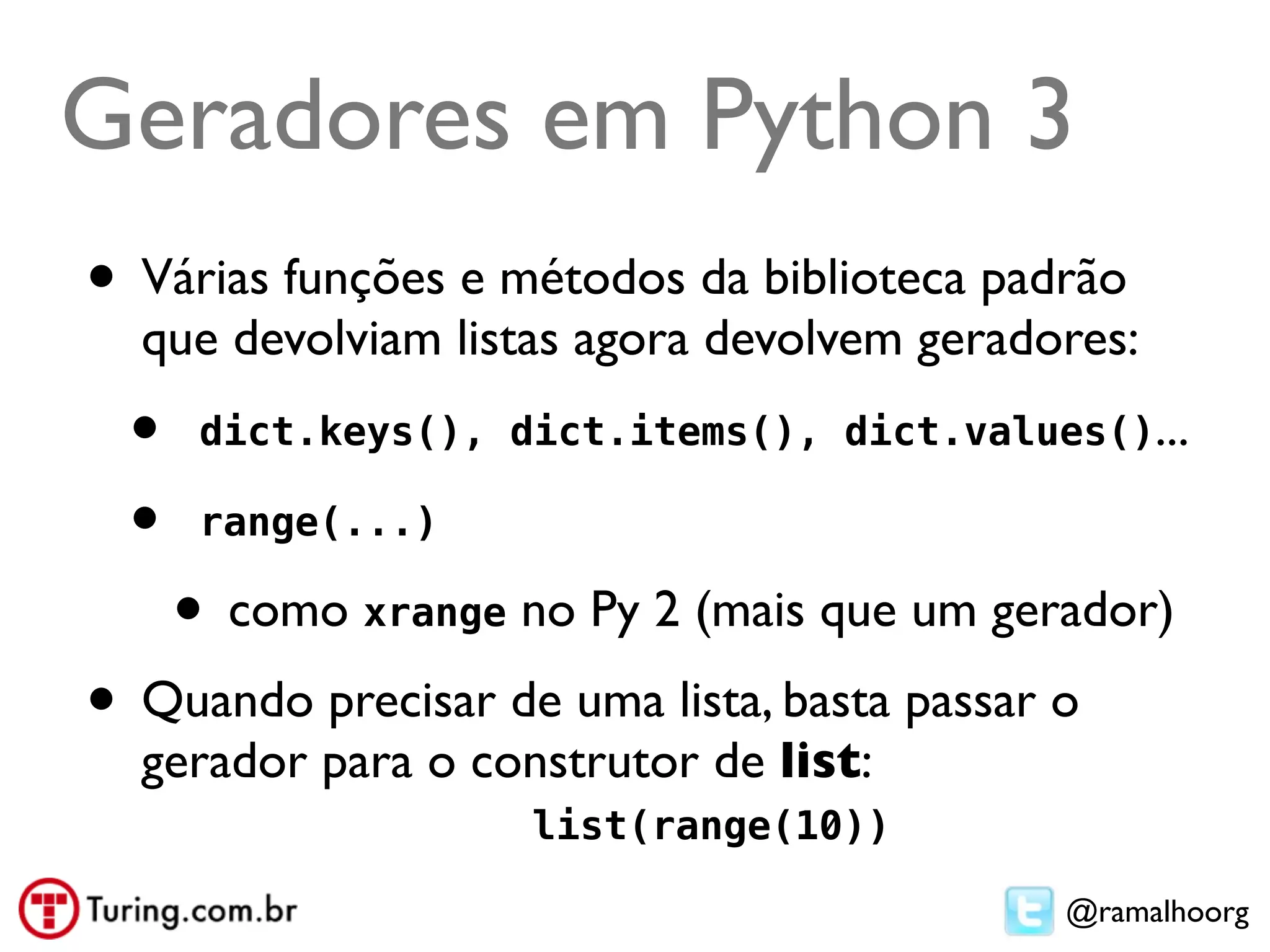 Geradores em Python 3
• Várias funções e métodos da biblioteca padrão
  que devolviam listas agora devolvem geradores:
  •    dict.keys(), dict.items(), dict.values()...

  •    range(...)

      • como xrange no Py 2 (mais que um gerador)
• Quando precisar de uma lista, basta passar o
  gerador para o construtor de list:
                     list(range(10))

                                             @ramalhoorg
 