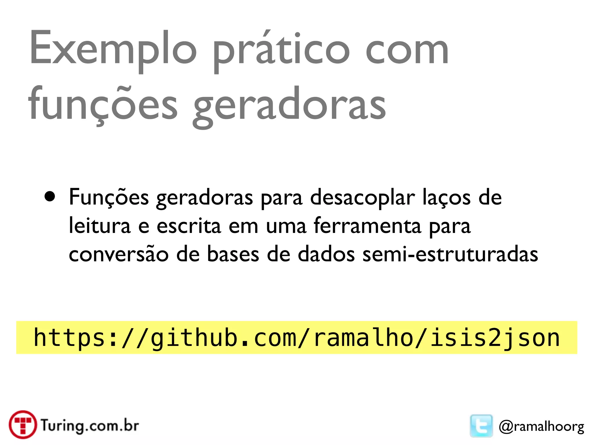 Exemplo prático com
funções geradoras
• Funções geradoras para desacoplar laços de
  leitura e escrita em uma ferramenta para
  conversão de bases de dados semi-estruturadas


https://github.com/ramalho/isis2json


                                           @ramalhoorg
 