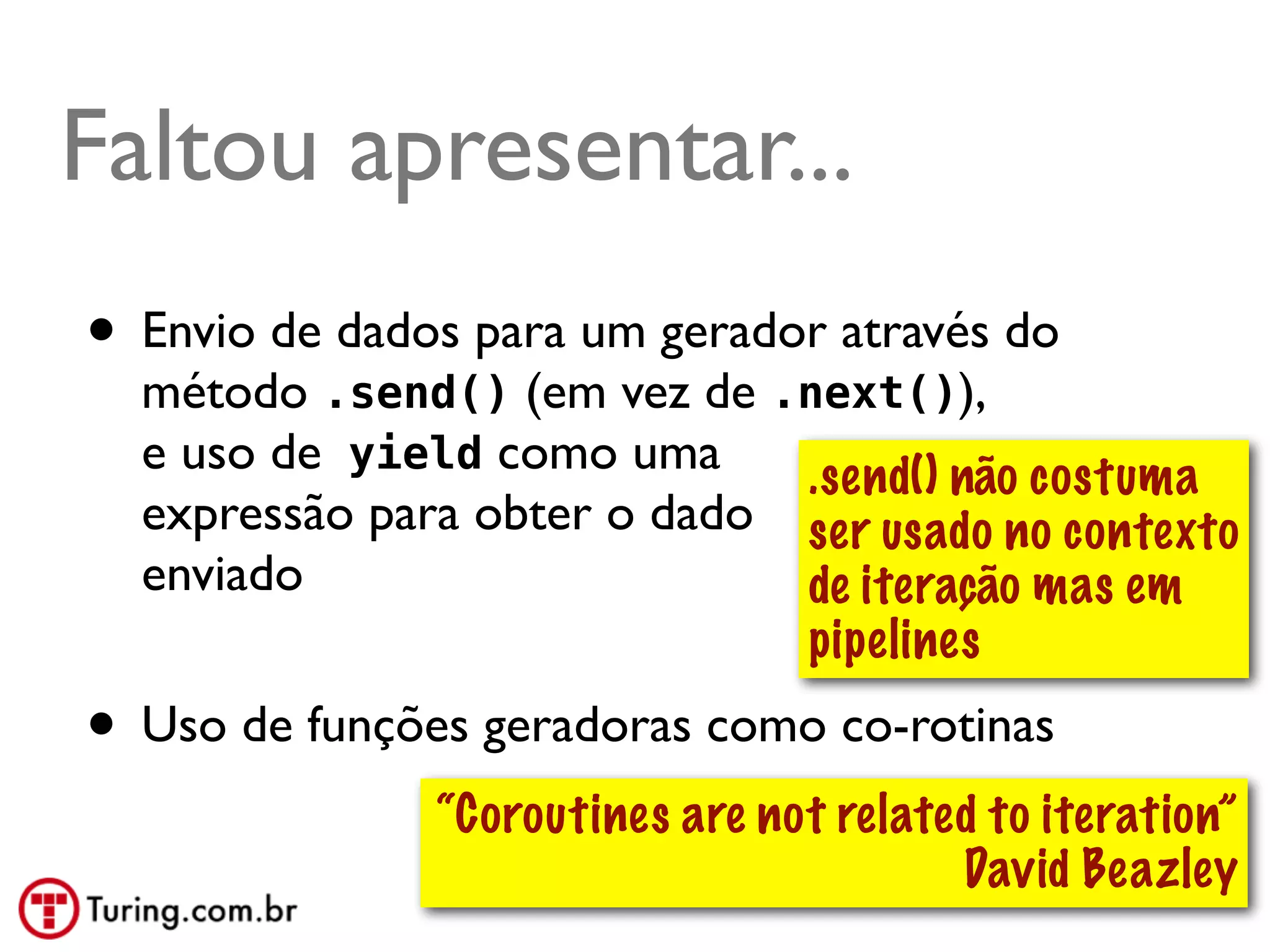 Faltou apresentar...
• Envio de dados para um gerador através do
  método .send() (em vez de .next()),
  e uso de yield como uma     .send() não costuma
  expressão para obter o dado ser usado no contexto
  enviado                     de iteração mas em
                              pipelines
• Uso de funções geradoras como co-rotinas
               “Coroutines are not related to iteration”
                                         David Beazley
                                               @ramalhoorg
 