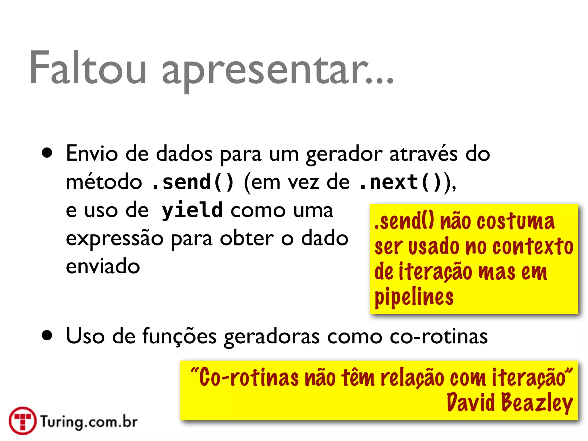 Faltou apresentar...
• Envio de dados para um gerador através do
  método .send() (em vez de .next()),
  e uso de yield como uma     .send() não costuma
  expressão para obter o dado ser usado no contexto
  enviado                     de iteração mas em
                              pipelines
• Uso de funções geradoras como co-rotinas
              “Co-rotinas não têm relação com iteração”
                                         David Beazley
                                              @ramalhoorg
 