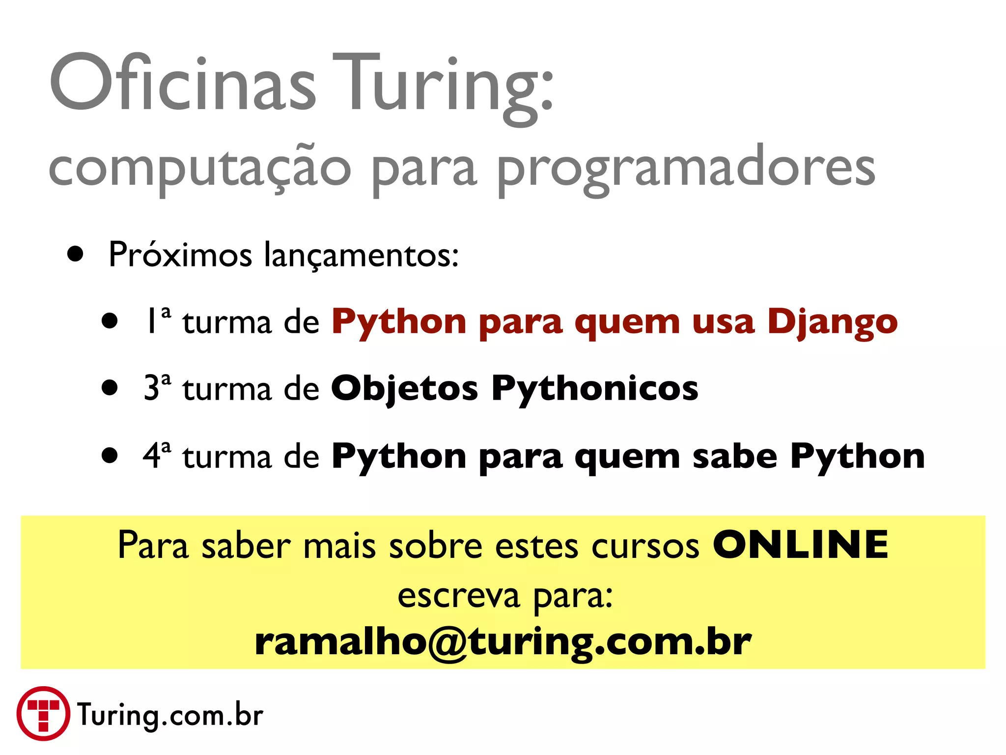 Oﬁcinas Turing:
computação para programadores
 • Próximos lançamentos:
   • 1ª turma de Python para quem usa Django
   • 3ª turma de Objetos Pythonicos
   • 4ª turma de Python para quem sabe Python
   Para saber mais sobre estes cursos ONLINE
                    escreva para:
           ramalho@turing.com.br
 Turing.com.br
 