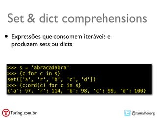 Set & dict comprehensions
• Expressões que consomem iteráveis e
  produzem sets ou dicts


 >>> s = 'abracadabra'
 >>> {c for c in s}
 set(['a', 'r', 'b', 'c', 'd'])
 >>> {c:ord(c) for c in s}
 {'a': 97, 'r': 114, 'b': 98, 'c': 99, 'd': 100}



                                           @ramalhoorg
 