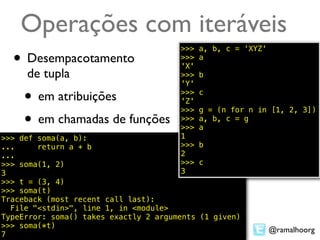 Operações com iteráveis
                                       >>>   a, b, c = 'XYZ'
  • Desempacotamento                   >>>
                                       'X'
                                             a

     de tupla                          >>>   b
                                       'Y'

     • em atribuições                  >>>
                                       'Z'
                                       >>>
                                             c

                                             g = (n for n in [1, 2, 3])
     • em chamadas de funções          >>>
                                       >>>
                                             a, b, c = g
                                             a
>>> def soma(a, b):                    1
...     return a + b                   >>>  b
...                                    2
>>> soma(1, 2)                         >>>  c
3                                      3
>>> t = (3, 4)
>>> soma(t)
Traceback (most recent call last):
  File "<stdin>", line 1, in <module>
TypeError: soma() takes exactly 2 arguments (1 given)
>>> soma(*t)
                                                               @ramalhoorg
7
 