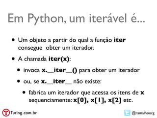 Em Python, um iterável é...
• Um objeto a partir do qual a função iter
  consegue obter um iterador.
• A chamada iter(x):
 • invoca x.__iter__() para obter um iterador
 • ou, se x.__iter__ não existe:
   • fabrica um iterador que acessa os itens de x
      sequenciamente: x[0], x[1], x[2] etc.
                                             @ramalhoorg
 