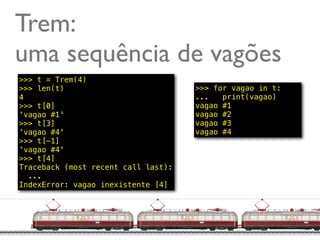 Trem:
uma sequência de vagões
>>> t = Trem(4)
>>> len(t)                           >>> for vagao in t:
4                                    ...   print(vagao)
>>> t[0]                             vagao #1
'vagao #1'                           vagao #2
>>> t[3]                             vagao #3
'vagao #4'                           vagao #4
>>> t[-1]
'vagao #4'
>>> t[4]
Traceback (most recent call last):
  ...
IndexError: vagao inexistente [4]




                                                     @ramalhoorg
 
