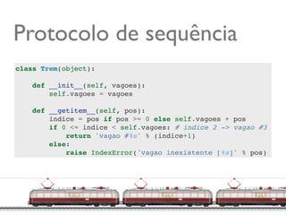 Protocolo de sequência
class Trem(object):

    def __init__(self, vagoes):
        self.vagoes = vagoes

    def __getitem__(self, pos):
        indice = pos if pos >= 0 else self.vagoes + pos
        if 0 <= indice < self.vagoes: # indice 2 -> vagao #3
            return 'vagao #%s' % (indice+1)
        else:
            raise IndexError('vagao inexistente [%s]' % pos)




                                                     @ramalhoorg
 