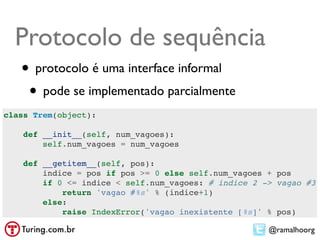Protocolo de sequência
   • protocolo é uma interface informal
    • pode se implementado parcialmente
class Trem(object):

    def __init__(self, num_vagoes):
        self.num_vagoes = num_vagoes

    def __getitem__(self, pos):
        indice = pos if pos >= 0 else self.num_vagoes + pos
        if 0 <= indice < self.num_vagoes: # indice 2 -> vagao #3
            return 'vagao #%s' % (indice+1)
        else:
            raise IndexError('vagao inexistente [%s]' % pos)

                                                      @ramalhoorg
 