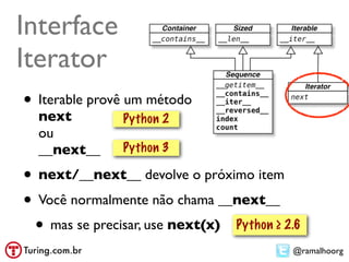 Interface
Iterator
• Iterable provê um método
  next         Python 2
  ou
  __next__     Python 3

• next/__next__ devolve o próximo item
• Você normalmente não chama __next__
 • mas se precisar, use next(x) Python ≥ 2.6
                                          @ramalhoorg
 