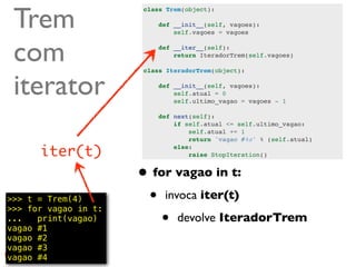 Trem
                      class Trem(object):

                          def __init__(self, vagoes):
                              self.vagoes = vagoes



 com                      def __iter__(self):
                              return IteradorTrem(self.vagoes)




 iterator
                      class IteradorTrem(object):

                          def __init__(self, vagoes):
                              self.atual = 0
                              self.ultimo_vagao = vagoes - 1

                          def next(self):
                              if self.atual <= self.ultimo_vagao:
                                  self.atual += 1
                                  return 'vagao #%s' % (self.atual)

      iter(t)                 else:
                                  raise StopIteration()


                      • for vagao in t:
>>> t = Trem(4)
>>> for vagao in t:
                       • invoca iter(t)
...   print(vagao)
vagao #1
                          • devolve IteradorTrem
vagao #2
vagao #3
vagao #4                                                         @ramalhoorg
 