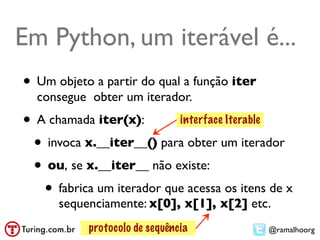 Em Python, um iterável é...
• Um objeto a partir do qual a função iter
  consegue obter um iterador.
• A chamada iter(x):       interface Iterable

 • invoca x.__iter__() para obter um iterador
 • ou, se x.__iter__ não existe:
   • fabrica um iterador que acessa os itens de x
      sequenciamente: x[0], x[1], x[2] etc.
           protocolo de sequência            @ramalhoorg
 
