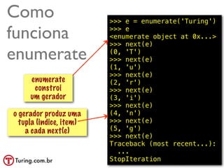 Como                     >>> e = enumerate('Turing')

funciona                 >>> e
                         <enumerate object at 0x...>
                         >>> next(e)

enumerate                (0, 'T')
                         >>> next(e) constroi
                                  isso
                         (1, 'u') um gerador
                         >>> next(e)
     enumerate           (2, 'r')
      constroi           >>> next(e)
     um gerador          (3, 'i')
                         >>> next(e)
o gerador produz uma     (4, 'n')
  tupla (indice, item)   >>> next(e)
    a cada next(e)       (5, 'g')
                         >>> next(e)
                         Traceback (most recent...):
                           ...
                         StopIteration        @ramalhoorg
 