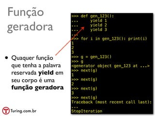 Função                  >>> def gen_123():
                        ...     yield 1

geradora                ...
                        ...
                        ...
                                yield 2
                                yield 3

                        >>> for i in gen_123(): print(i)
                        1
                        2
                        3
• Quaquer função        >>> g = gen_123()
                        >>> g
  que tenha a palavra   <generator object gen_123 at ...>
                        >>> next(g)
  reservada yield em    1
  seu corpo é uma       >>> next(g)
                        2
  função geradora       >>> next(g)
                        3
                        >>> next(g)
                        Traceback (most recent call last):
                        ...
                        StopIteration            @ramalhoorg
 