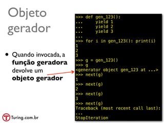 Objeto                 >>> def gen_123():
                       ...     yield 1

gerador                ...
                       ...
                       ...
                               yield 2
                               yield 3

                       >>> for i in gen_123(): print(i)
                       1

• Quando invocada, a
                       2
                       3
                       >>> g = gen_123()
  função geradora      >>> g
  devolve um           <generator object gen_123 at ...>
                       >>> next(g)
  objeto gerador       1
                       >>> next(g)
                       2
                       >>> next(g)
                       3
                       >>> next(g)
                       Traceback (most recent call last):
                       ...
                       StopIteration            @ramalhoorg
 