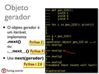 Objeto                    >>> def gen_123():
                          ...     yield 1

gerador                   ...
                          ...
                          ...
                                  yield 2
                                  yield 3

                          >>> for i in gen_123(): print(i)
• O objeto gerador é      1
                          2
  um iterável,            3
  implementa              >>> g = gen_123()
                          >>> g
  .next()      Python 2   <generator object gen_123 at ...>
                          >>> next(g)
  ou                      1
  .__next__() Python 3    >>> next(g)
                          2

• Use next(gerador)       >>> next(g)
                          3
                          >>> next(g)
           Python ≥ 2.6   Traceback (most recent call last):
                          ...
                          StopIteration            @ramalhoorg
 