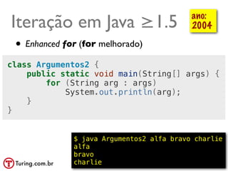 Iteração em Java ≥1.5                        ano:
                                             2004

 • Enhanced for (for melhorado)
class Argumentos2 {
    public static void main(String[] args) {
        for (String arg : args)
            System.out.println(arg);
    }
}


              $ java Argumentos2 alfa bravo charlie
              alfa
              bravo
              charlie                      @ramalhoorg
 