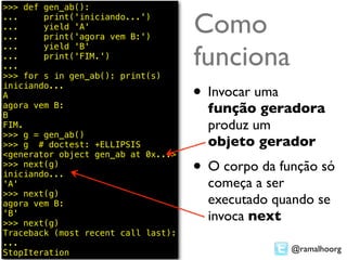 >>> def gen_ab():
...
...
...
        print('iniciando...')
        yield 'A'
        print('agora vem B:')
                                     Como
                                     funciona
...     yield 'B'
...     print('FIM.')
...
>>> for s in gen_ab(): print(s)
iniciando...
A                                    • Invocar uma
agora vem B:
B
                                       função geradora
FIM.                                   produz um
>>> g = gen_ab()
>>> g # doctest: +ELLIPSIS             objeto gerador
<generator object gen_ab at 0x...>
>>> next(g)
iniciando...                         • O corpo da função só
'A'                                    começa a ser
>>> next(g)
agora vem B:                           executado quando se
'B'
>>> next(g)
                                       invoca next
Traceback (most recent call last):
...
StopIteration                                        @ramalhoorg
 