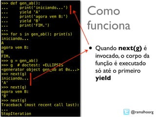 >>> def gen_ab():
...
...
...
        print('iniciando...')
        yield 'A'
        print('agora vem B:')
                                     Como
                                     funciona
...     yield 'B'
...     print('FIM.')
...
>>> for s in gen_ab(): print(s)
iniciando...
A
agora vem B:
B                                    • Quando next(g) é
FIM.                                   invocado, o corpo da
>>> g = gen_ab()
>>> g # doctest: +ELLIPSIS             função é executado
<generator object gen_ab at 0x...>
>>> next(g)
                                       só até o primeiro
iniciando...                           yield
'A'
>>> next(g)
agora vem B:
'B'
>>> next(g)
Traceback (most recent call last):
...
StopIteration                                       @ramalhoorg
 