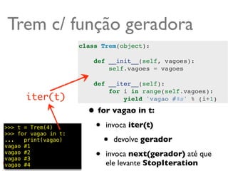 Trem c/ função geradora
                      class Trem(object):

                          def __init__(self, vagoes):
                              self.vagoes = vagoes

                          def __iter__(self):
                              for i in range(self.vagoes):
      iter(t)                     yield 'vagao #%s' % (i+1)

                        • for vagao in t:
>>> t = Trem(4)
>>> for vagao in t:
                         • invoca iter(t)
...   print(vagao)
vagao #1
                            • devolve gerador
vagao #2
vagao #3                 • invoca next(gerador) até que
vagao #4                     ele levante StopIteration
                                                     @ramalhoorg
 