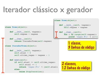 Iterador clássico x gerador
                                           class Trem(object):

                                                def __init__(self, vagoes):
class Trem(object):                                 self.vagoes = vagoes

    def __init__(self, vagoes):                 def __iter__(self):
        self.vagoes = vagoes                        for i in range(self.vagoes):
                                                        yield 'vagao #%s' % (i+1)
    def __iter__(self):
        return IteradorTrem(self.vagoes)
                                                       1 classe,
class IteradorTrem(object):
                                                       3 linhas de código
    def __init__(self, vagoes):
        self.atual = 0
        self.ultimo_vagao = vagoes - 1

    def next(self):
        if self.atual <= self.ultimo_vagao:
            self.atual += 1                       2 classes,
            return 'vagao #%s' % (self.atual)
        else:                                     12 linhas de código
            raise StopIteration()
 