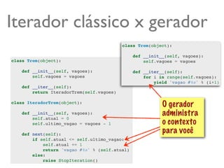 Iterador clássico x gerador
                                           class Trem(object):

                                                def __init__(self, vagoes):
class Trem(object):                                 self.vagoes = vagoes

    def __init__(self, vagoes):                 def __iter__(self):
        self.vagoes = vagoes                        for i in range(self.vagoes):
                                                        yield 'vagao #%s' % (i+1)
    def __iter__(self):
        return IteradorTrem(self.vagoes)

class IteradorTrem(object):
                                                           O gerador
    def __init__(self, vagoes):                            administra
        self.atual = 0
        self.ultimo_vagao = vagoes - 1                     o contexto
    def next(self):
                                                           para você
        if self.atual <= self.ultimo_vagao:
            self.atual += 1
            return 'vagao #%s' % (self.atual)
        else:
            raise StopIteration()
 