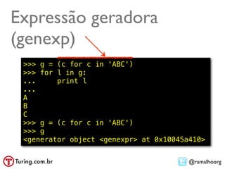 Expressão geradora
(genexp)
 >>> g = (c for c in 'ABC')
 >>> for l in g:
 ...     print l
 ...
 A
 B
 C
 >>> g = (c for c in 'ABC')
 >>> g
 <generator object <genexpr> at 0x10045a410>


                                        @ramalhoorg
 