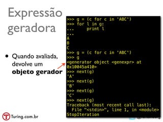 Expressão            >>> g = (c for c in 'ABC')

geradora             >>> for l in g:
                     ...
                     ...
                             print l

                     A
                     B
                     C

• Quando avaliada,
                     >>> g = (c for c in 'ABC')
                     >>> g
                     <generator object <genexpr> at
  devolve um         0x10045a410>
  objeto gerador     >>> next(g)
                     'A'
                     >>> next(g)
                     'B'
                     >>> next(g)
                     'C'
                     >>> next(g)
                     Traceback (most recent call last):
                       File "<stdin>", line 1, in <module>
                     StopIteration
                                                 @ramalhoorg
 