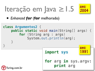 Iteração em Java ≥1.5                   ano:
                                        2004

 • Enhanced for (for melhorado)
class Argumentos2 {
    public static void main(String[] args) {
        for (String arg : args)
            System.out.println(arg);
    }
}
                                        ano:
                      import sys        1991

                      for arg in sys.argv:
                          print arg @ramalhoorg
 