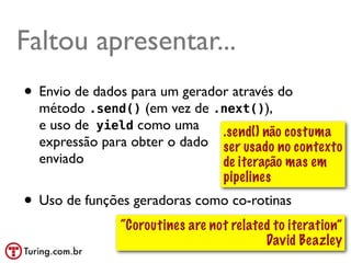 Faltou apresentar...
• Envio de dados para um gerador através do
  método .send() (em vez de .next()),
  e uso de yield como uma     .send() não costuma
  expressão para obter o dado ser usado no contexto
  enviado                     de iteração mas em
                              pipelines
• Uso de funções geradoras como co-rotinas
               “Coroutines are not related to iteration”
                                         David Beazley
                                               @ramalhoorg
 