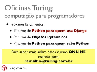Oﬁcinas Turing:
computação para programadores
 • Próximos lançamentos:
   • 1ª turma de Python para quem usa Django
   • 3ª turma de Objetos Pythonicos
   • 4ª turma de Python para quem sabe Python
   Para saber mais sobre estes cursos ONLINE
                    escreva para:
           ramalho@turing.com.br
 Turing.com.br
 