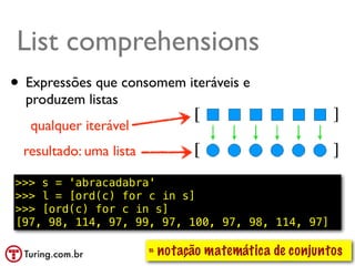 List comprehension
List comprehensions          ●   Compreensão de lista ou abrangência
                             ●   Exemplo: usar todos os elementos:
•   Expressões que consomem L2 = [n*10 for n in L]
                           – iteráveis e


    produzem listas
     qualquer iterável
    resultado: uma lista

>>> s = 'abracadabra'
>>> l = [ord(c) for c in s]
>>> [ord(c) for c in s]
[97, 98, 114, 97, 99, 97, 100, 97, 98, 114, 97]

                           ≈ notação matemática de conjuntos
                                                     @ramalhoorg
 