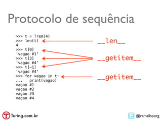 Protocolo de sequência
 >>> t = Trem(4)
 >>> len(t)
 4
                       __len__
 >>> t[0]
 'vagao #1'
 >>> t[3]              __getitem__
 'vagao #4'
 >>> t[-1]
 'vagao #4'
 >>> for vagao in t:
 ...   print(vagao)
                       __getitem__
 vagao #1
 vagao #2
 vagao #3
 vagao #4



                                 @ramalhoorg
 