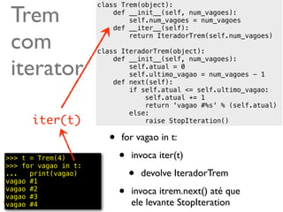 Trem
                      class Trem(object):
                          def __init__(self, num_vagoes):
                              self.num_vagoes = num_vagoes
                          def __iter__(self):

 com                          return IteradorTrem(self.num_vagoes)

                      class IteradorTrem(object):


 iterator
                          def __init__(self, num_vagoes):
                              self.atual = 0
                              self.ultimo_vagao = num_vagoes - 1
                          def next(self):
                              if self.atual <= self.ultimo_vagao:
                                  self.atual += 1
                                  return 'vagao #%s' % (self.atual)
                              else:
      iter(t)                     raise StopIteration()

                         •   for vagao in t:

>>> t = Trem(4)
>>> for vagao in t:
                             •   invoca iter(t)
...   print(vagao)
vagao #1
                                 •   devolve IteradorTrem
vagao #2
vagao #3                     •   invoca itrem.next() até que
vagao #4                         ele levante StopIteration @ramalhoorg
 