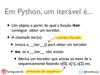 Em Python, um iterável é...
• Um objeto a partir do qual a função iter
  consegue obter um iterador.
• A chamada iter(x):        interface Iterable

 • invoca x.__iter__() para obter um iterador
 • ou, se x.__iter__ não existe:
   • fabrica um iterador que acessa os itens de x
      sequenciamente fazendo x[0], x[1], x[2] etc.
           protocolo de sequência            @ramalhoorg
 