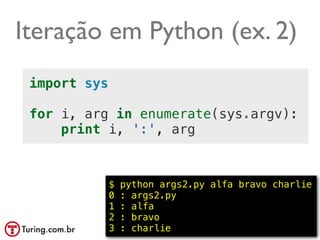 Iteração em Python (ex. 2)
 import sys

 for i, arg in enumerate(sys.argv):
     print i, ':', arg



              $   python args2.py alfa bravo charlie
              0   : args2.py
              1   : alfa
              2   : bravo
              3   : charlie                 @ramalhoorg
 