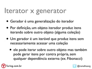 Iterator x generator
• Gerador é uma generalização do iterador
• Por deﬁnição, um objeto iterador produz itens
  iterando sobre outro objeto (alguma coleção)
• Um gerador é um iterável que produz itens sem
  necessariamente acessar uma coleção
 • ele pode iterar sobre outro objeto mas também
    pode gerar itens por contra própria, sem
    qualquer dependência externa (ex. Fibonacci)
                                            @ramalhoorg
 