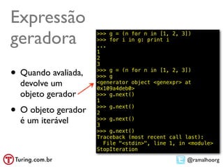 Expressão
geradora             >>> g = (n for n in [1, 2, 3])
                     >>> for i in g: print i
                     ...
                     1
                     2
                     3

• Quando avaliada,   >>> g = (n for n in [1, 2, 3])
                     >>> g
  devolve um         <generator object <genexpr> at
                     0x109a4deb0>
  objeto gerador     >>> g.next()
                     1

• O objeto gerador   >>> g.next()
                     2
  é um iterável      >>> g.next()
                     3
                     >>> g.next()
                     Traceback (most recent call last):
                       File "<stdin>", line 1, in <module>
                     StopIteration

                                                 @ramalhoorg
 