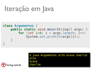 Iteração em Java

class Argumentos {
    public static void main(String[] args) {
        for (int i=0; i < args.length; i++)
            System.out.println(args[i]);
    }
}


             $ java Argumentos alfa bravo charlie
             alfa
             bravo
             charlie                      @ramalhoorg
 