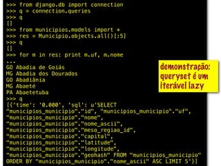>>> from django.db import connection
>>> q = connection.queries
>>> q
[]
>>> from municipios.models import *
>>> res = Municipio.objects.all()[:5]
>>> q
[]
>>> for m in res: print m.uf, m.nome
...
GO Abadia de Goiás                             demonstração:
MG Abadia dos Dourados
GO Abadiânia                                   queryset é um
MG Abaeté                                      iterável lazy
PA Abaetetuba
>>> q
[{'time': '0.000', 'sql': u'SELECT
"municipios_municipio"."id", "municipios_municipio"."uf",
"municipios_municipio"."nome",
"municipios_municipio"."nome_ascii",
"municipios_municipio"."meso_regiao_id",
"municipios_municipio"."capital",
"municipios_municipio"."latitude",
"municipios_municipio"."longitude",
"municipios_municipio"."geohash" FROM "municipios_municipio"
ORDER BY "municipios_municipio"."nome_ascii" ASC LIMIT 5'}]
 