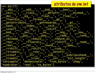 >>> dir(7)
                               atributos de um int
['__abs__', '__add__', '__and__', '__bool__',
'__ceil__', '__class__', '__delattr__', '__divmod__',
'__doc__', '__eq__', '__float__', '__floor__',
'__floordiv__', '__format__', '__ge__',
'__getattribute__', '__getnewargs__', '__gt__',
'__hash__', '__index__', '__init__', '__int__',
'__invert__', '__le__', '__lshift__', '__lt__',
'__mod__', '__mul__', '__ne__', '__neg__', '__new__',
'__or__', '__pos__', '__pow__', '__radd__', '__rand__',
'__rdivmod__', '__reduce__', '__reduce_ex__',
'__repr__', '__rfloordiv__', '__rlshift__', '__rmod__',
'__rmul__', '__ror__', '__round__', '__rpow__',
'__rrshift__', '__rshift__', '__rsub__',
'__rtruediv__', '__rxor__', '__setattr__',
'__sizeof__', '__str__', '__sub__', '__subclasshook__',
'__truediv__', '__trunc__', '__xor__', 'bit_length',
'conjugate', 'denominator', 'from_bytes', 'imag',
'numerator', 'real', 'to_bytes']

Wednesday, December 12, 12
 