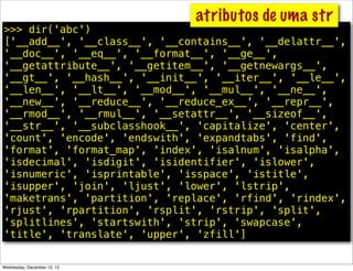 atributos de uma str
>>> dir('abc')
['__add__', '__class__', '__contains__', '__delattr__',
'__doc__', '__eq__', '__format__', '__ge__',
'__getattribute__', '__getitem__', '__getnewargs__',
'__gt__', '__hash__', '__init__', '__iter__', '__le__',
'__len__', '__lt__', '__mod__', '__mul__', '__ne__',
'__new__', '__reduce__', '__reduce_ex__', '__repr__',
'__rmod__', '__rmul__', '__setattr__', '__sizeof__',
'__str__', '__subclasshook__', 'capitalize', 'center',
'count', 'encode', 'endswith', 'expandtabs', 'find',
'format', 'format_map', 'index', 'isalnum', 'isalpha',
'isdecimal', 'isdigit', 'isidentifier', 'islower',
'isnumeric', 'isprintable', 'isspace', 'istitle',
'isupper', 'join', 'ljust', 'lower', 'lstrip',
'maketrans', 'partition', 'replace', 'rfind', 'rindex',
'rjust', 'rpartition', 'rsplit', 'rstrip', 'split',
'splitlines', 'startswith', 'strip', 'swapcase',
'title', 'translate', 'upper', 'zfill']


Wednesday, December 12, 12
 
