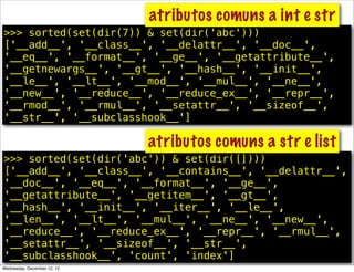 atributos comuns a int e str
>>> sorted(set(dir(7)) & set(dir('abc')))
['__add__', '__class__', '__delattr__', '__doc__',
'__eq__', '__format__', '__ge__', '__getattribute__',
'__getnewargs__', '__gt__', '__hash__', '__init__',
'__le__', '__lt__', '__mod__', '__mul__', '__ne__',
'__new__', '__reduce__', '__reduce_ex__', '__repr__',
'__rmod__', '__rmul__', '__setattr__', '__sizeof__',
'__str__', '__subclasshook__']

                             atributos comuns a str e list
>>> sorted(set(dir('abc')) & set(dir([])))
['__add__', '__class__', '__contains__', '__delattr__',
'__doc__', '__eq__', '__format__', '__ge__',
'__getattribute__', '__getitem__', '__gt__',
'__hash__', '__init__', '__iter__', '__le__',
'__len__', '__lt__', '__mul__', '__ne__', '__new__',
'__reduce__', '__reduce_ex__', '__repr__', '__rmul__',
'__setattr__', '__sizeof__', '__str__',
'__subclasshook__', 'count', 'index']
Wednesday, December 12, 12
 