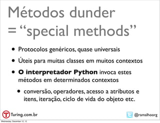Métodos dunder
      = “special methods”
          • Protocolos genéricos, quase universais
          • Úteis para muitas classes em muitos contextos
          • O interpretador Python invoca estes
                 métodos em determinados contextos
               • conversão, operadores, acesso a atributos e
                      itens, iteração, ciclo de vida do objeto etc.

                                                                  @ramalhoorg
Wednesday, December 12, 12
 