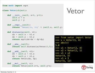from math import sqrt

   class Vetor(object):

           def __init__(self, x=0, y=0):
                                                           Vetor
               self.x = x
               self.y = y

           def __repr__(self):
               return 'Vetor(%s, %s)' % (self.x, self.y)

           def distancia(self, v2):
               dx = self.x - v2.x
               dy = self.y - v2.y                  >>> from vetor import Vetor
               return sqrt(dx*dx + dy*dy)          >>> v = Vetor(3, 4)
                                                   >>> abs(v)
           def __abs__(self):
                                                   5.0
               return self.distancia(Vetor(0,0))
                                                   >>> v1 = Vetor(2, 4)
           def __add__(self, v2):                  >>> v2 = Vetor(2, 1)
               dx = self.x + v2.x                  >>> v1 + v2
               dy = self.y + v2.y                  Vetor(4, 5)
               return Vetor(dx, dy)                >>> v1 * 3
                                                   Vetor(6, 12)
           def __mul__(self, n):
               return Vetor(self.x*n, self.y*n)

Wednesday, December 12, 12
 