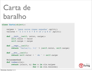 Carta de
    baralho
  class Carta(object):

          naipes = 'paus ouros copas espadas'.split()
          valores = '2 3 4 5 6 7 8 9 10 J Q K A'.split()

          def __init__(self, valor, naipe):
              self.valor = valor
              self.naipe = naipe

          def __repr__(self):
              return 'Carta(%r, %r)' % (self.valor, self.naipe)

          def __str__(self):
              return self.valor + ' de ' + self.naipe

          @classmethod
          def todas(cls):
              return [cls(v, n) for n in cls.naipes
                                for v in cls.valores]
Wednesday, December 12, 12
 