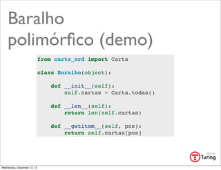 Baralho
    polimórﬁco (demo)
                             from carta_ord import Carta

                             class Baralho(object):

                                 def __init__(self):
                                     self.cartas = Carta.todas()

                                 def __len__(self):
                                     return len(self.cartas)

                                 def __getitem__(self, pos):
                                     return self.cartas[pos]




Wednesday, December 12, 12
 