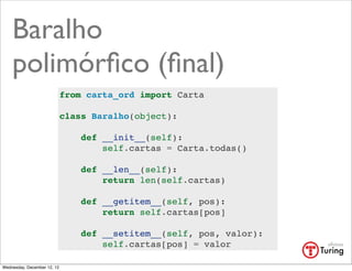 Baralho
    polimórﬁco (ﬁnal)
                             from carta_ord import Carta

                             class Baralho(object):

                                 def __init__(self):
                                     self.cartas = Carta.todas()

                                 def __len__(self):
                                     return len(self.cartas)

                                 def __getitem__(self, pos):
                                     return self.cartas[pos]

                                 def __setitem__(self, pos, valor):
                                     self.cartas[pos] = valor

Wednesday, December 12, 12
 