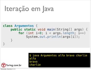 Iteração em Java

    class Argumentos {
        public static void main(String[] args) {
            for (int i=0; i < args.length; i++)
                System.out.println(args[i]);
        }
    }


                             $ java Argumentos alfa bravo charlie
                             alfa
                             bravo
                             charlie                      @ramalhoorg
Wednesday, December 12, 12
 