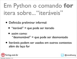 Em Python o comando for
      itera sobre... “iteráveis”
          • Deﬁnicão preliminar informal:
           • “iterável” = que pode ser iterado
           • assim como:
                        “desmontável” = que pode ser desmontado
          • Iteráveis podem ser usados em outros contextos
                 além do laço for

                                                            @ramalhoorg
Wednesday, December 12, 12
 